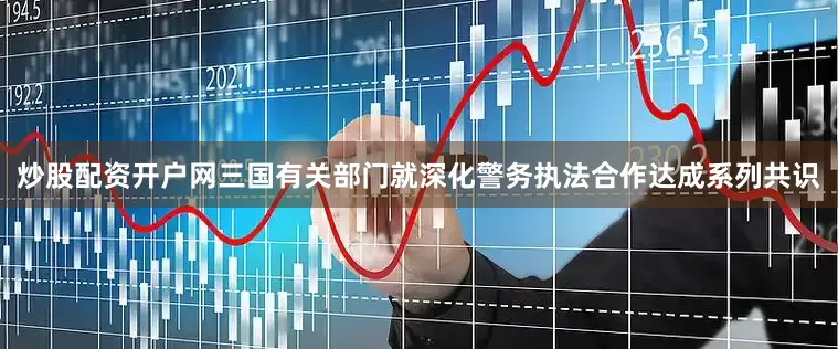 炒股配资开户网三国有关部门就深化警务执法合作达成系列共识