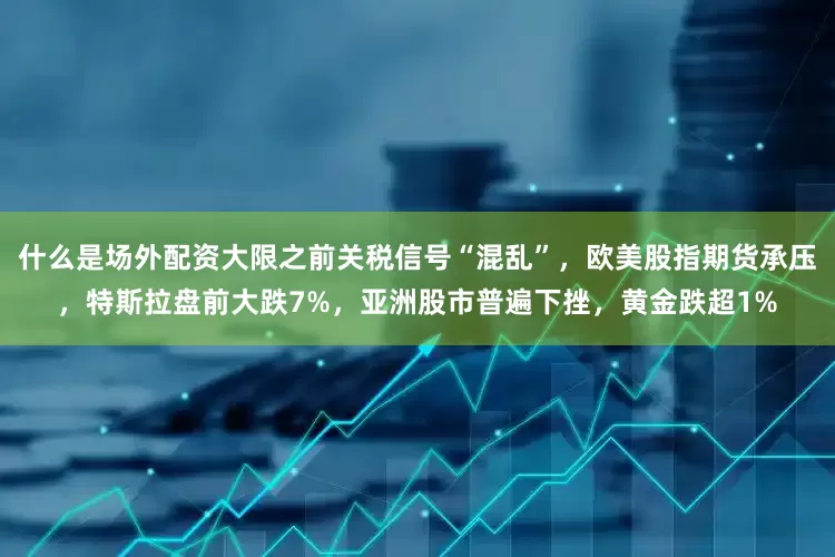 什么是场外配资大限之前关税信号“混乱”，欧美股指期货承压，特斯拉盘前大跌7%，亚洲股市普遍下挫，黄金跌超1%