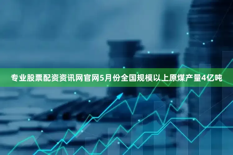 专业股票配资资讯网官网5月份全国规模以上原煤产量4亿吨