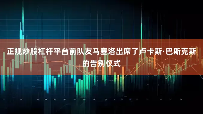 正规炒股杠杆平台前队友马塞洛出席了卢卡斯·巴斯克斯的告别仪式