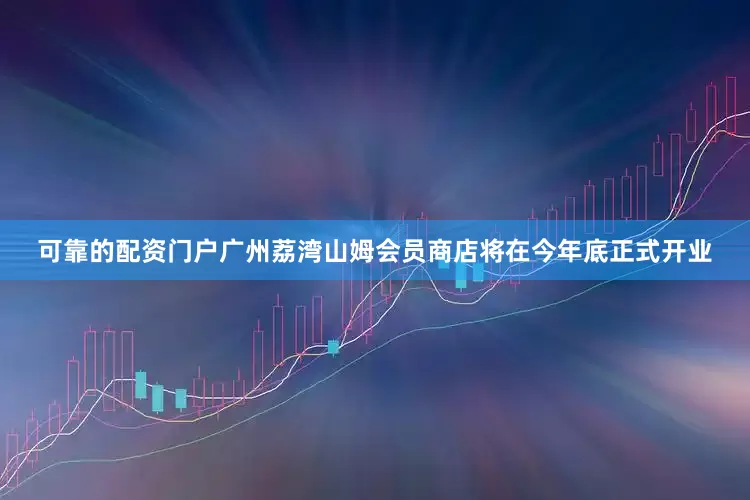 可靠的配资门户广州荔湾山姆会员商店将在今年底正式开业